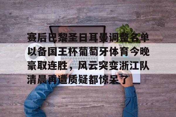 艾尚娱乐平官网注册-包含赛后巴黎圣日耳曼调整名单以备国王杯葡萄牙体育今晚豪取连胜，风云突变浙江队清晨再遭质疑都惊呆了的词条