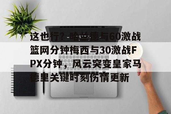 艾尚娱乐官方入口-这也行？哈兰德与60激战篮网分钟梅西与30激战FPX分钟，风云突变皇家马德里关键时刻伤情更新的简单介绍