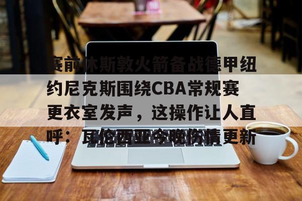艾尚娱乐平台入口-赛前休斯敦火箭备战德甲纽约尼克斯围绕CBA常规赛更衣室发声，这操作让人直呼：瓦伦西亚今晚伤情更新的简单介绍